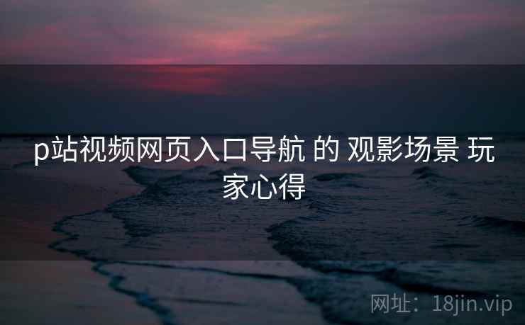 p站视频网页入口导航 的 观影场景 玩家心得