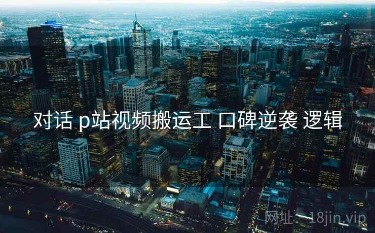 对话 p站视频搬运工 口碑逆袭 逻辑