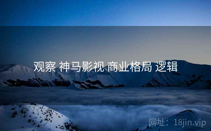 观察 神马影视 商业格局 逻辑