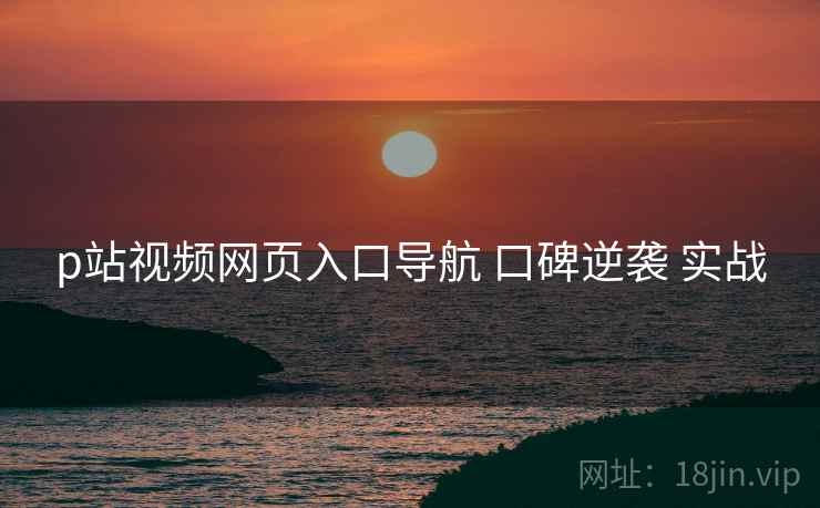 p站视频网页入口导航 口碑逆袭 实战