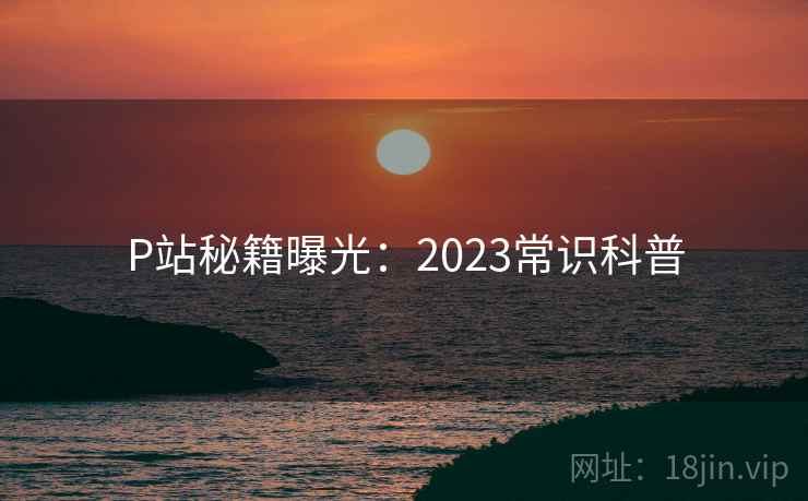 P站秘籍曝光：2023常识科普