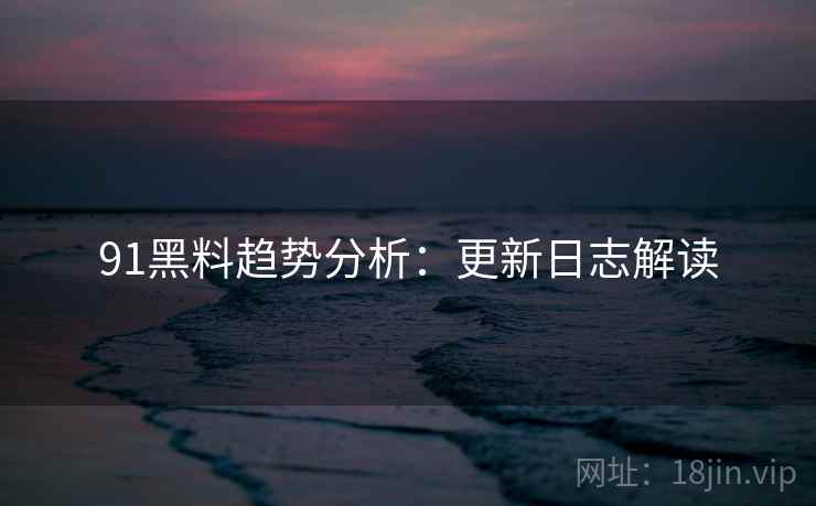 91黑料趋势分析：更新日志解读