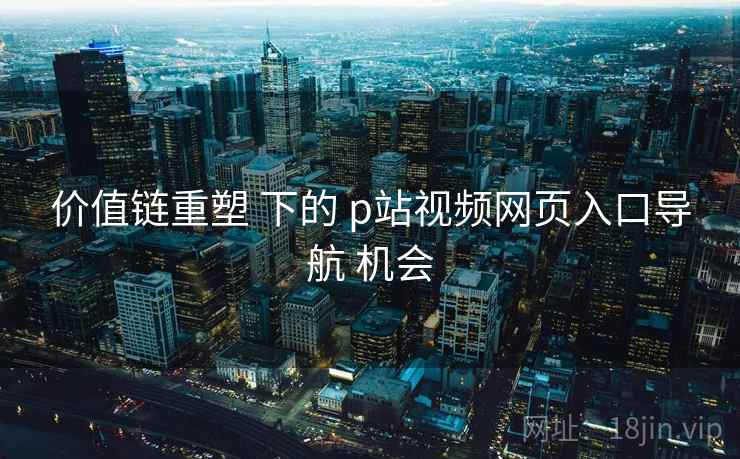 价值链重塑 下的 p站视频网页入口导航 机会