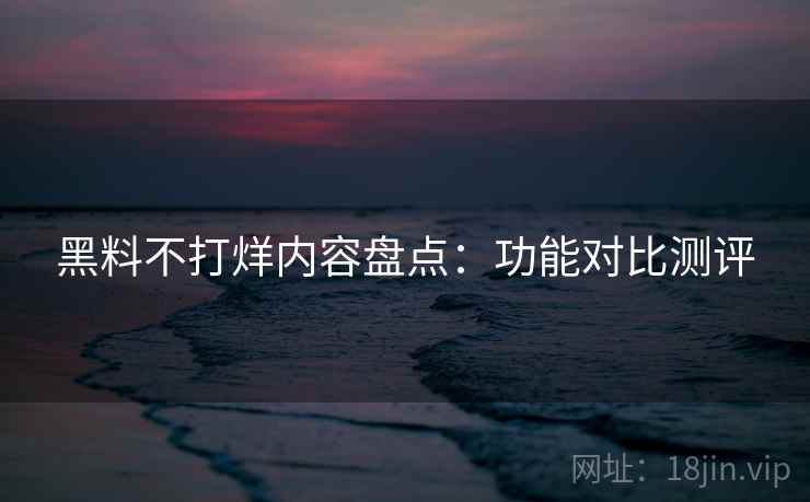 黑料不打烊内容盘点：功能对比测评