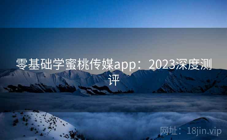 零基础学蜜桃传媒app：2023深度测评