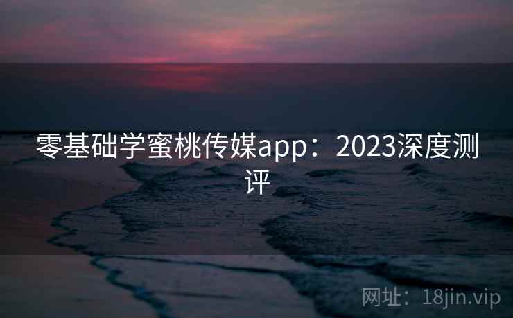 零基础学蜜桃传媒app：2023深度测评