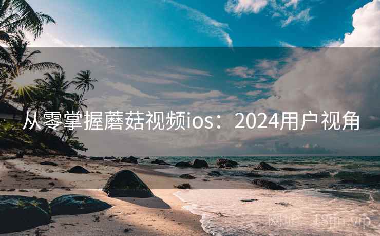 从零掌握蘑菇视频ios：2024用户视角