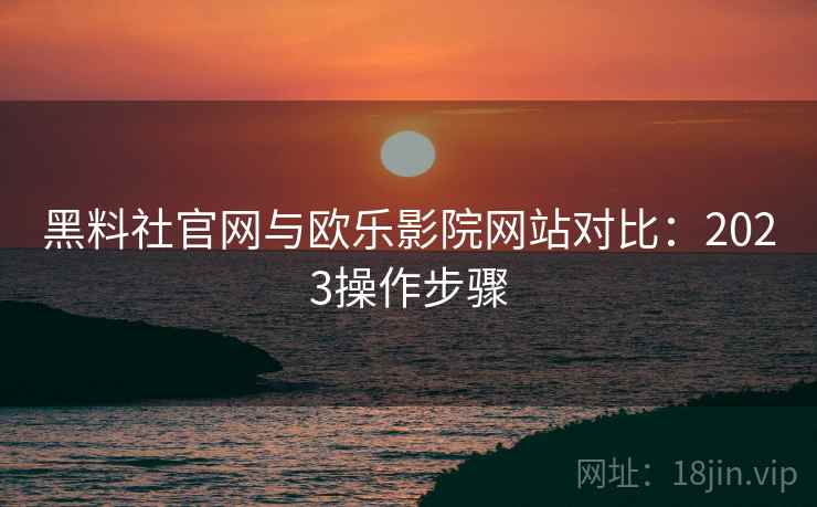 黑料社官网与欧乐影院网站对比：2023操作步骤