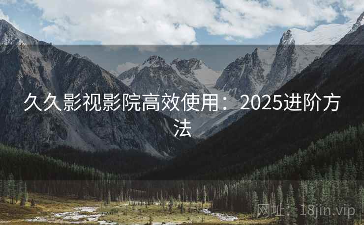 久久影视影院高效使用：2025进阶方法