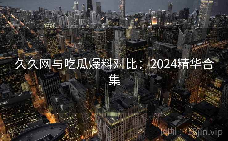 久久网与吃瓜爆料对比：2024精华合集