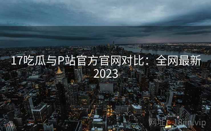 17吃瓜与P站官方官网对比：全网最新2023