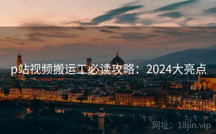 p站视频搬运工必读攻略：2024大亮点