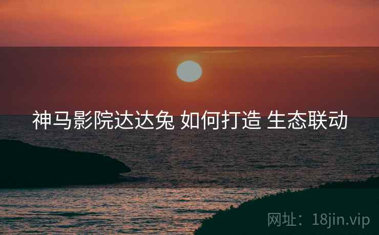 神马影院达达兔 如何打造 生态联动