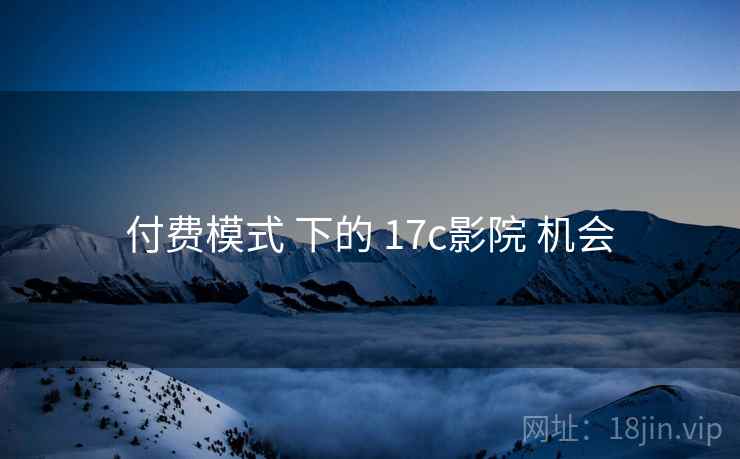 付费模式 下的 17c影院 机会