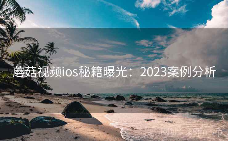 蘑菇视频ios秘籍曝光:2023案例分析 蘑菇视频ios秘籍曝光:2023案例分析