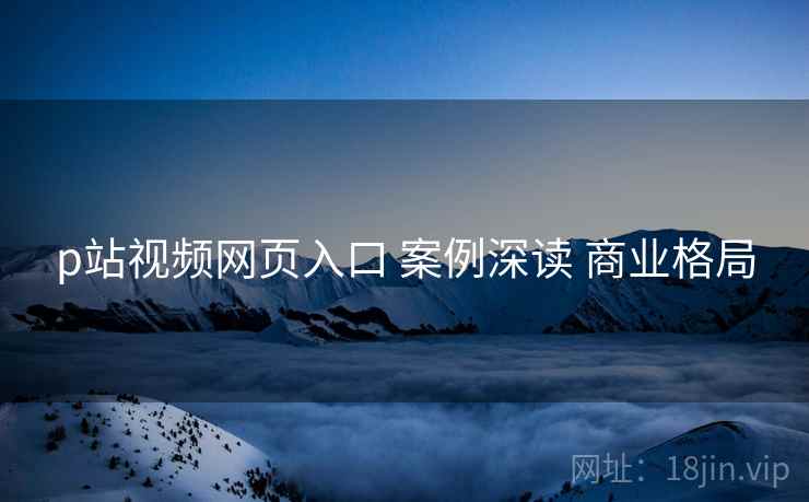 p站视频网页入口 案例深读 商业格局